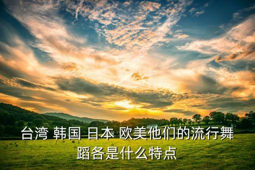 台湾 韩国 日本 欧美他们的流行舞蹈各是什么特点
