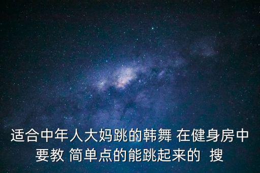 适合中年人大妈跳的韩舞 在健身房中要教 简单点的能跳起来的  搜