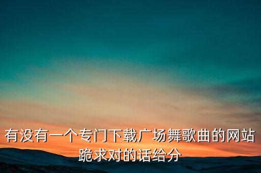 有没有一个专门下载广场舞歌曲的网站跪求对的话给分