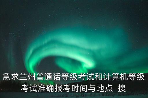 急求兰州普通话等级考试和计算机等级考试准确报考时间与地点  搜