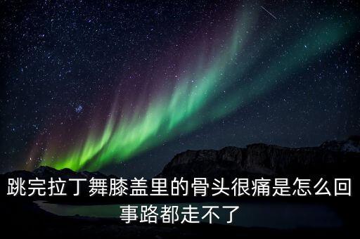 跳完拉丁舞膝盖里的骨头很痛是怎么回事路都走不了