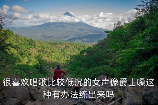 很喜欢唱歌比较低沉的女声像爵士嗓这种有办法练出来吗