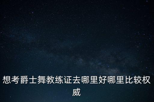 爵士舞蹈教师资格证在哪里报名呢，想考爵士舞教练证去哪里好哪里比较权威
