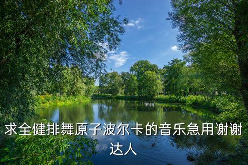 求全健排舞原子波尔卡的音乐急用谢谢达人