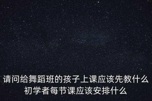 请问给舞蹈班的孩子上课应该先教什么初学者每节课应该安排什么
