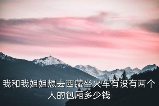 我和我姐姐想去西藏坐火车有没有两个人的包厢多少钱