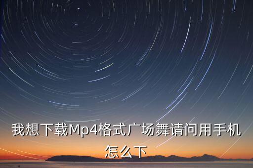 哪里下载mp4格式广场舞视频播放器，我想下载Mp4格式广场舞请问用手机怎么下