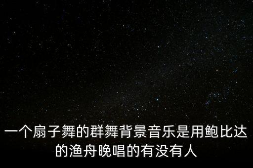 广场舞用扇子跳的歌叫什么，一个扇子舞的群舞背景音乐是用鲍比达的渔舟晚唱的有没有人