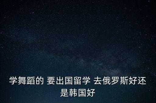 学舞蹈的 要出国留学 去俄罗斯好还是韩国好