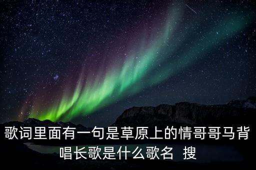 歌词里面有一句是草原上的情哥哥马背唱长歌是什么歌名  搜