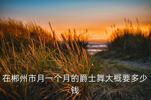 在郴州市月一个月的爵士舞大概要多少钱