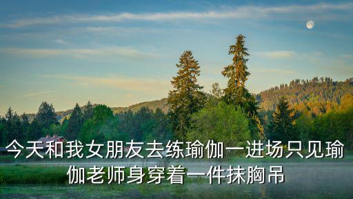 今天和我女朋友去练瑜伽一进场只见瑜伽老师身穿着一件抹胸吊
