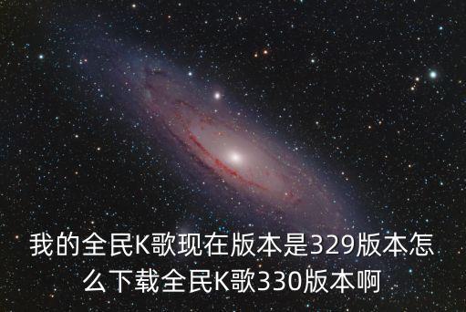 全民k歌2023，我的全民K歌现在版本是329版本怎么下载全民K歌330版本啊