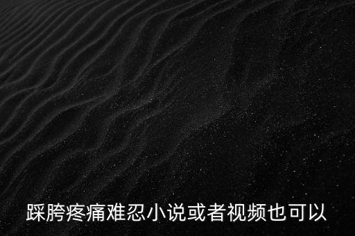 踩胯疼痛难忍小说或者视频也可以