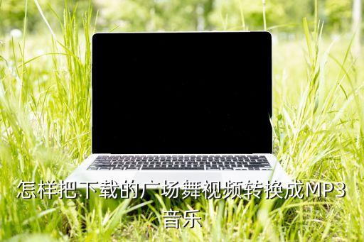 怎样把下载的广场舞视频转换成MP3音乐