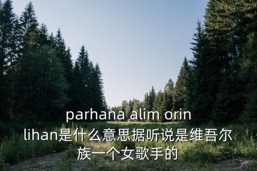 parhana alim orinlihan是什么意思据听说是维吾尔族一个女歌手的