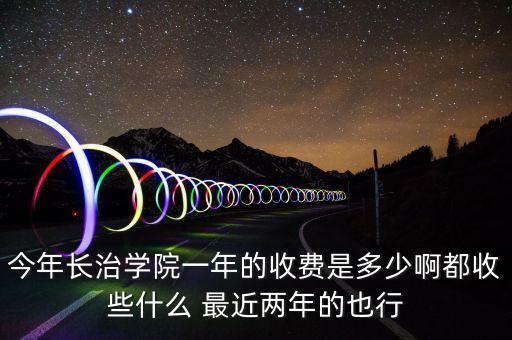 今年长治学院一年的收费是多少啊都收些什么 最近两年的也行