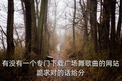 有没有一个专门下载广场舞歌曲的网站跪求对的话给分