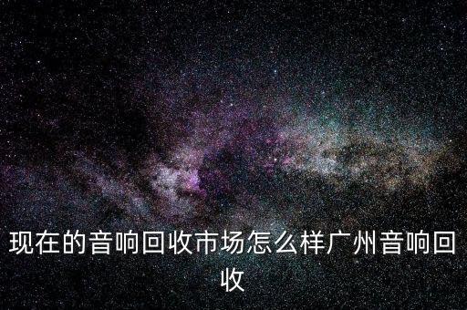现在的音响回收市场怎么样广州音响回收