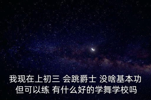 中学学舞蹈去什么学校，我现在上初三 会跳爵士 没啥基本功 但可以练 有什么好的学舞学校吗