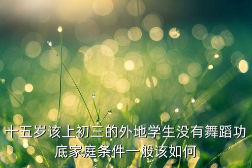 十五岁该上初三的外地学生没有舞蹈功底家庭条件一般该如何