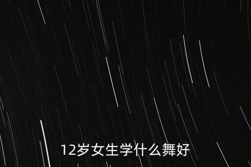 12岁女生学什么舞蹈好，12岁女生学什么舞好