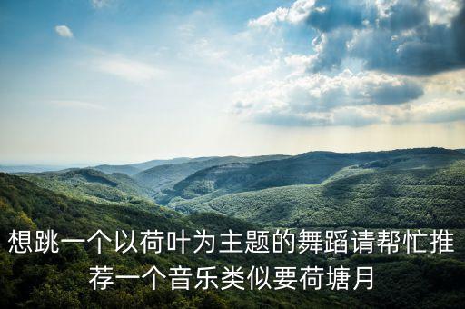 想跳一个以荷叶为主题的舞蹈请帮忙推荐一个音乐类似要荷塘月