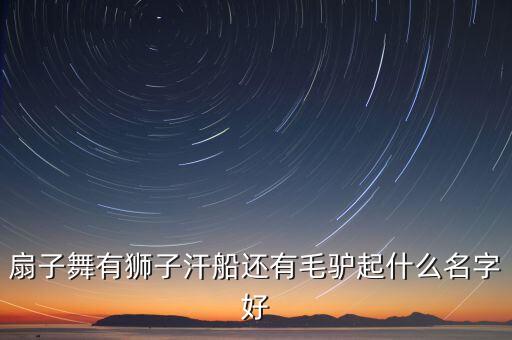 扇子舞有狮子汗船还有毛驴起什么名字好