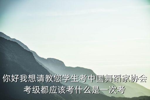 你好我想请教您学生考中国舞蹈家协会考级都应该考什么是一次考