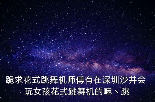 跪求花式跳舞机师傅有在深圳沙井会 玩女孩花式跳舞机的嘛丶跳