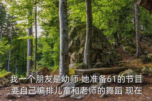 我一个朋友是幼师 她准备61的节目 要自己编排儿童和老师的舞蹈 现在