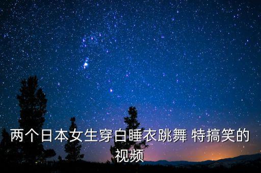 两个日本女生穿白睡衣跳舞 特搞笑的视频