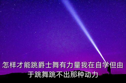 怎样才能跳爵士舞有力量我在自学但由于跳舞跳不出那种动力