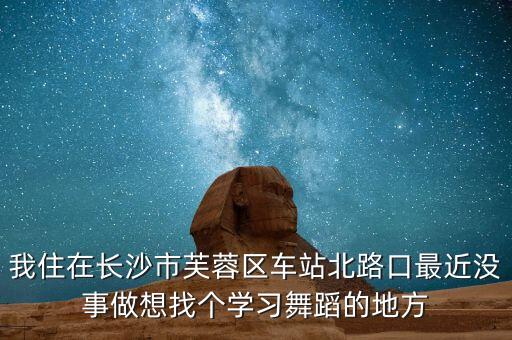 我住在长沙市芙蓉区车站北路口最近没事做想找个学习舞蹈的地方