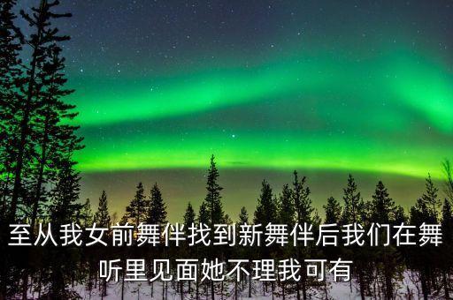 至从我女前舞伴找到新舞伴后我们在舞听里见面她不理我可有