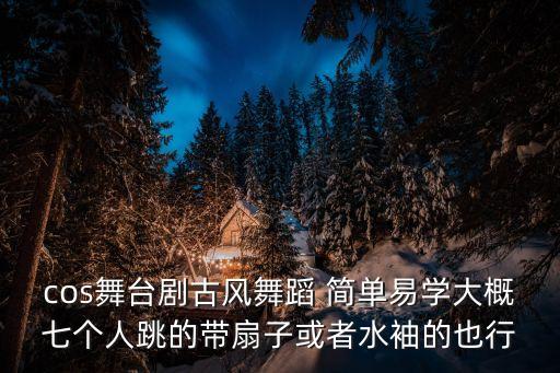cos舞台剧古风舞蹈 简单易学大概七个人跳的带扇子或者水袖的也行
