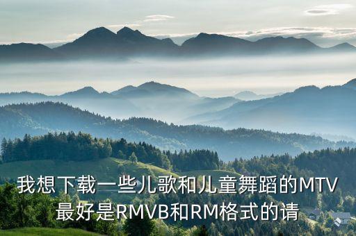 我想下载一些儿歌和儿童舞蹈的MTV最好是RMVB和RM格式的请