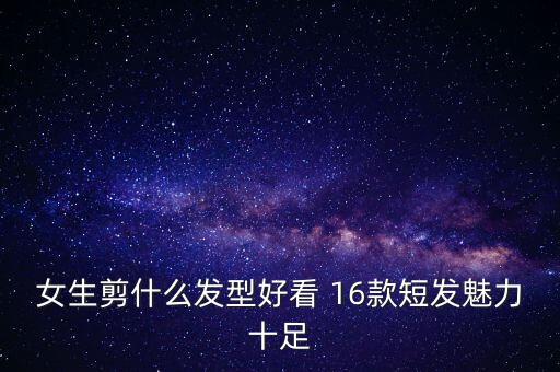 女生剪什么发型好看 16款短发魅力十足