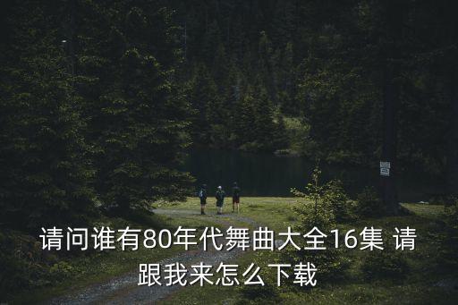 请问谁有80年代舞曲大全16集 请跟我来怎么下载