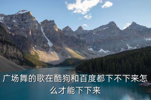 广场舞的歌在酷狗和百度都下不下来怎么才能下下来
