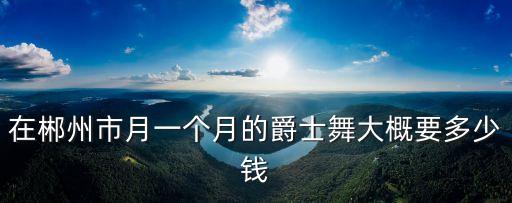在郴州市月一个月的爵士舞大概要多少钱