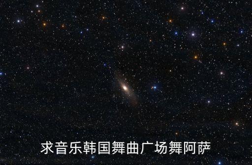 韩国广场舞蹈视频大全完整版，求音乐韩国舞曲广场舞阿萨