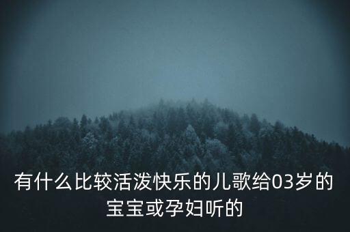 有什么比较活泼快乐的儿歌给03岁的宝宝或孕妇听的
