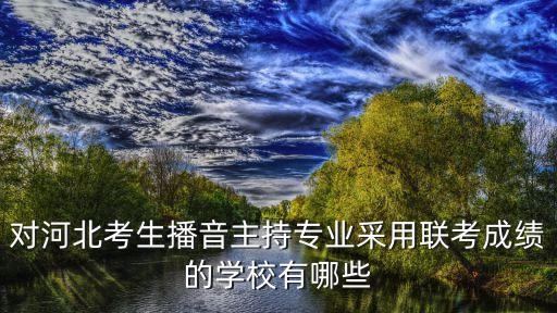 对河北考生播音主持专业采用联考成绩的学校有哪些