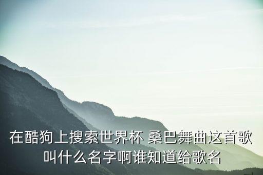 在酷狗上搜索世界杯 桑巴舞曲这首歌叫什么名字啊谁知道给歌名