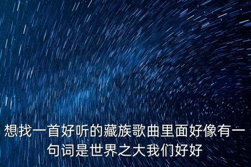 想找一首好听的藏族歌曲里面好像有一句词是世界之大我们好好