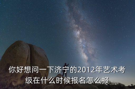 你好想问一下济宁的2012年艺术考级在什么时候报名怎么报