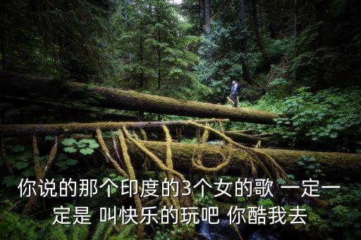 你说的那个印度的3个女的歌 一定一定是 叫快乐的玩吧 你酷我去