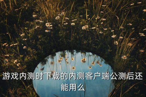 游戏内测时下载的内测客户端公测后还能用么
