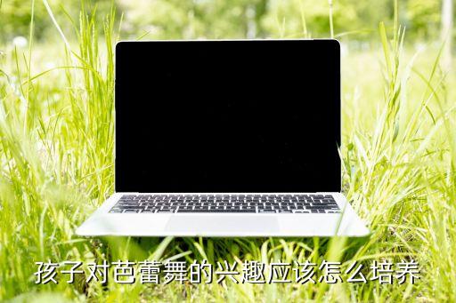 如何引导孩子喜欢芭蕾，怎么样才能让孩子有兴趣学习芭蕾